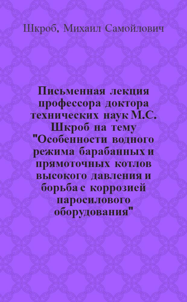 Письменная лекция профессора доктора технических наук М.С. Шкроб на тему "Особенности водного режима барабанных и прямоточных котлов высокого давления и борьба с коррозией паросилового оборудования" : Для слушателей Фак. усовершенствования ВЗЭИ