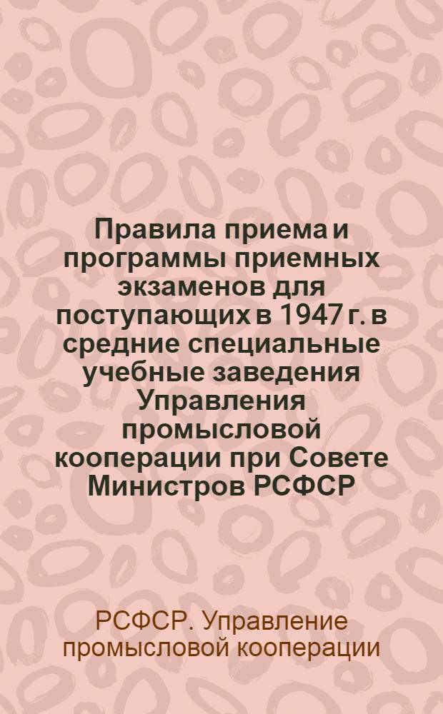 Правила приема и программы приемных экзаменов для поступающих в 1947 г. в средние специальные учебные заведения Управления промысловой кооперации при Совете Министров РСФСР : Утв. ВКВШ при Совете министров СССР 8/IV-1946 г.