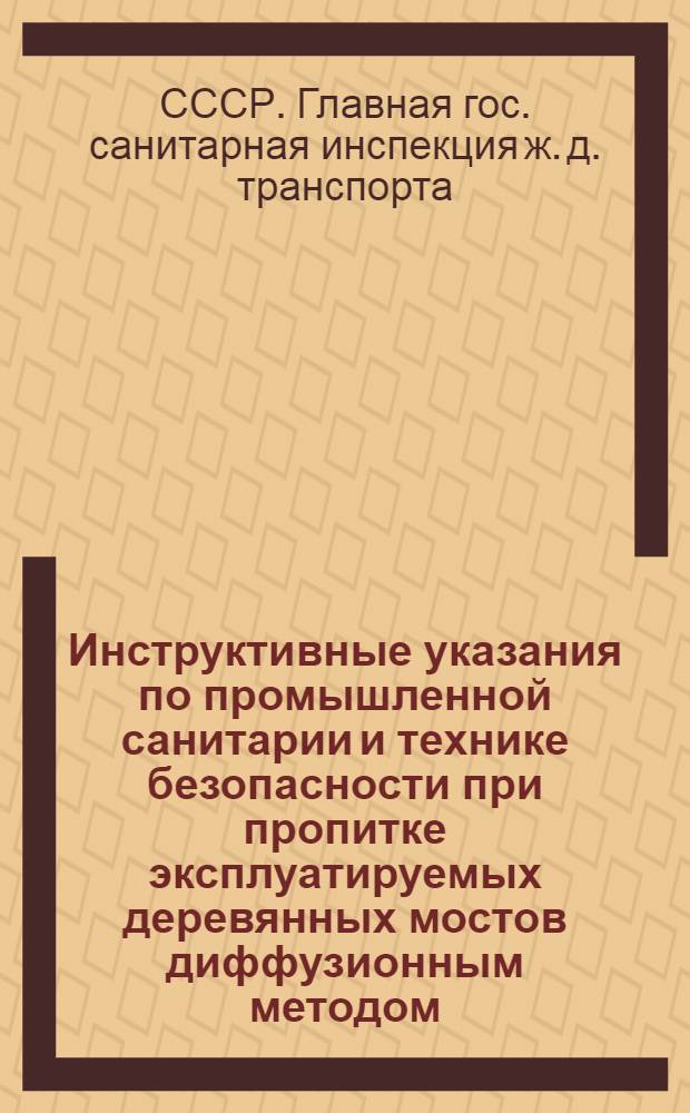 Инструктивные указания по промышленной санитарии и технике безопасности при пропитке эксплуатируемых деревянных мостов диффузионным методом : Утв. Глав. сан. инспекцией ж.-д. транспорта