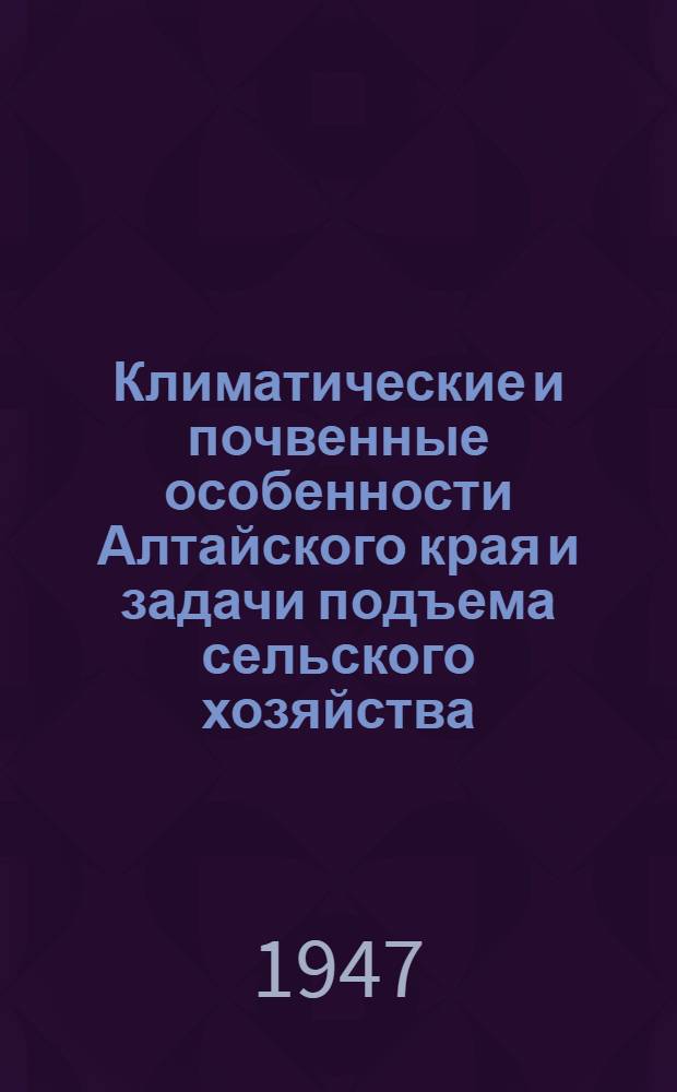 Климатические и почвенные особенности Алтайского края и задачи подъема сельского хозяйства : Лекция, прочит. На Курсах повышения квалификации агрономов и управляющих отд-ниями свекло-совхозов Алт. края в февр. 1947 г