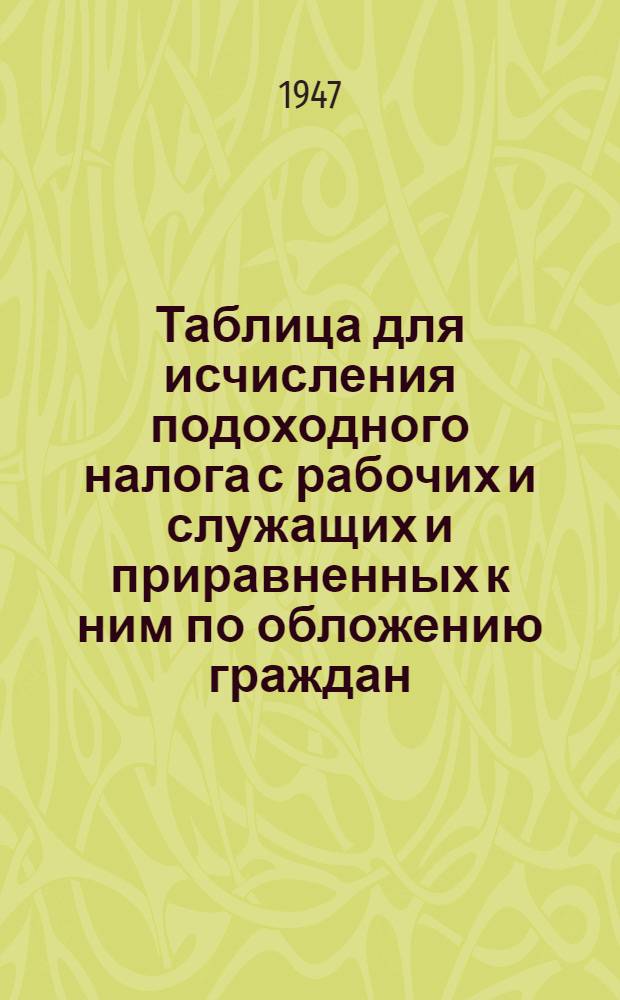 Таблица для исчисления подоходного налога с рабочих и служащих и приравненных к ним по обложению граждан : (Сост. на основании Указа Президиума Верховного совета СССР от 30 апр. 1943 г. "О подоходном налоге с населения")