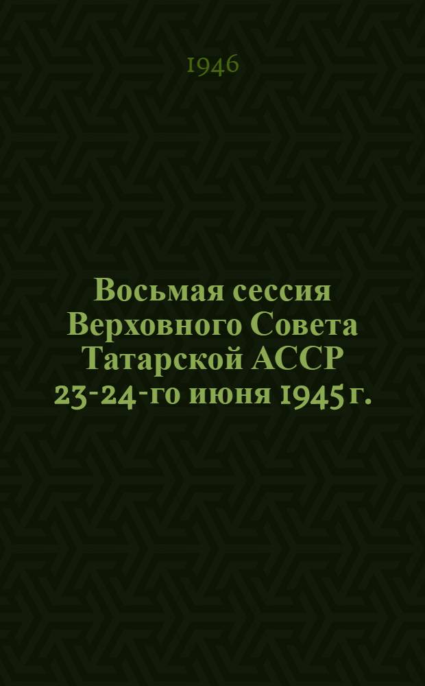 Восьмая сессия Верховного Совета Татарской АССР 23-24-го июня 1945 г. : Стеногр. отчет