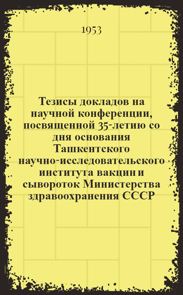 Тезисы докладов на научной конференции, посвященной 35-летию со дня основания Ташкентского научно-исследовательского института вакцин и сывороток Министерства здравоохранения СССР. 19-23 декабря 1953 г.