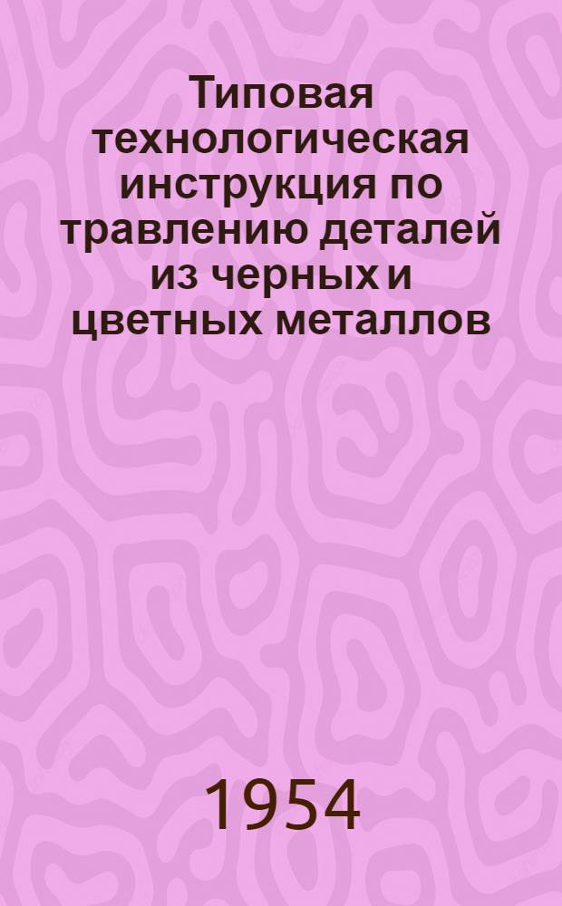Типовая технологическая инструкция по травлению деталей из черных и цветных металлов : (3-я редакция) : Утв. 15/II-1954 г