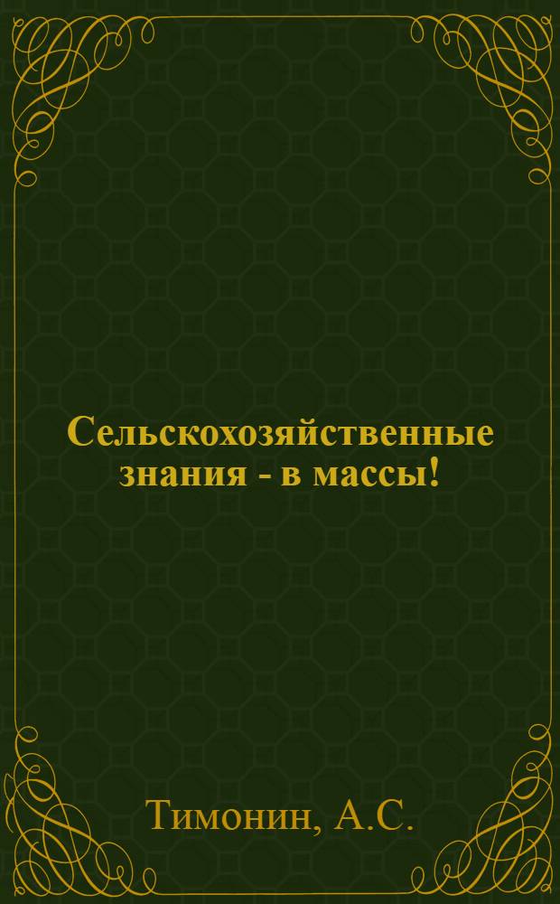 Сельскохозяйственные знания - в массы! : Из опыта с.-х. и естеств.-науч. пропаганды в сельских очагах культуры