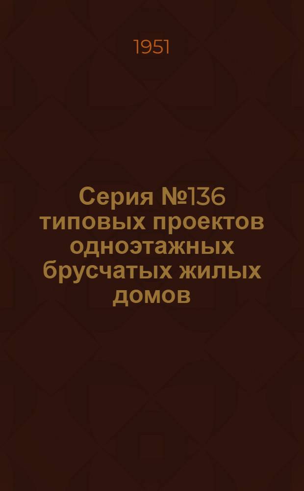 Серия № 136 типовых проектов одноэтажных брусчатых жилых домов (неканализованных) : С изм., утв. для строительства в 1951 г