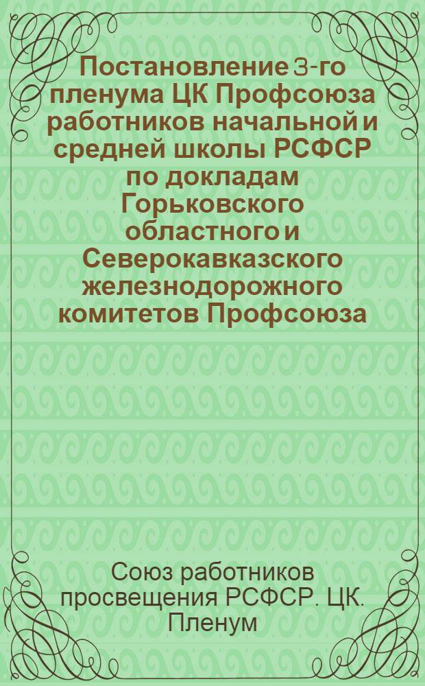 Постановление 3-го пленума ЦК Профсоюза работников начальной и средней школы РСФСР по докладам Горьковского областного и Северокавказского железнодорожного комитетов Профсоюза. [О выполнении постановления X Съезда профсоюзов СССР в области политико-воспитательной и культурно-массовой работы среди членов профсоюза