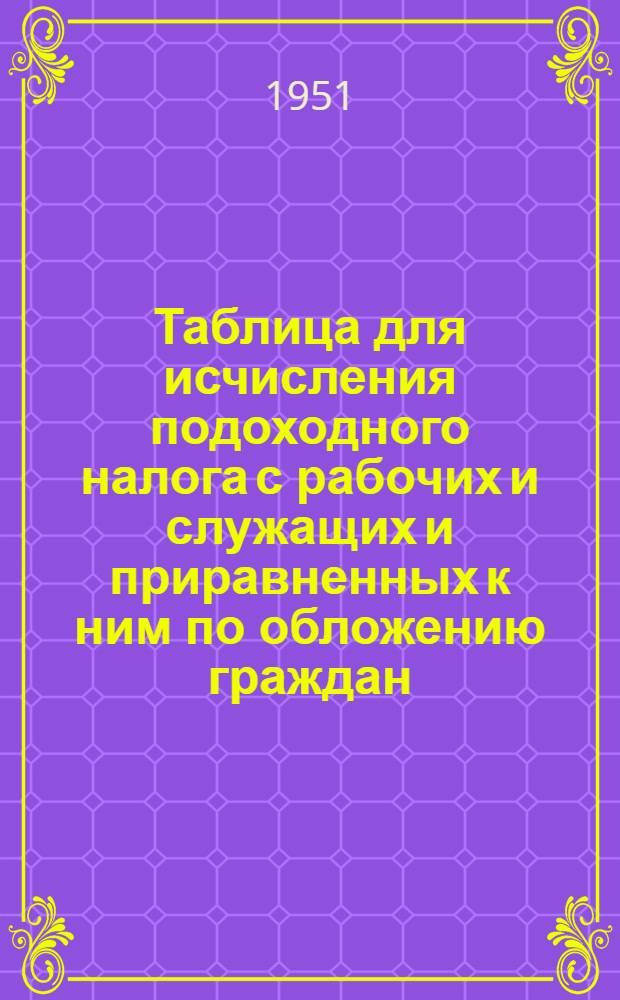 Таблица для исчисления подоходного налога с рабочих и служащих и приравненных к ним по обложению граждан : (Сост. на основании Указа Президиума Верховного Совета СССР от 30 апр. 1943 г. "О подоходном налоге с населения")