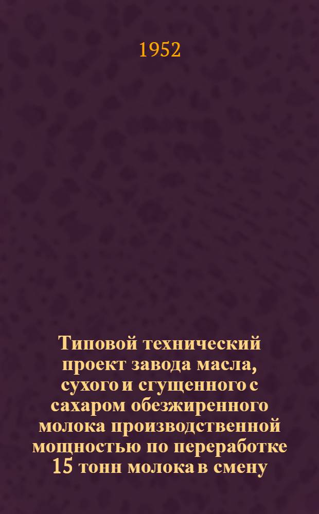 Типовой технический проект завода масла, сухого и сгущенного с сахаром обезжиренного молока производственной мощностью по переработке 15 тонн молока в смену : Т. 1-