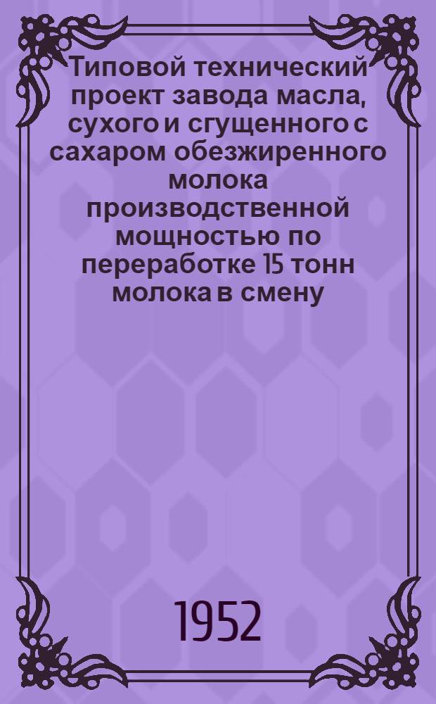 Типовой технический проект завода масла, сухого и сгущенного с сахаром обезжиренного молока производственной мощностью по переработке 15 тонн молока в смену : Т. 1-. Т. 1 : Пояснительная записка