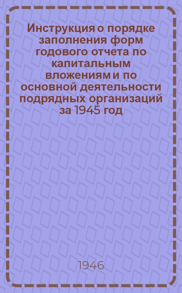 Инструкция о порядке заполнения форм годового отчета по капитальным вложениям и по основной деятельности подрядных организаций за 1945 год : Утв. 15/IX 1945 г