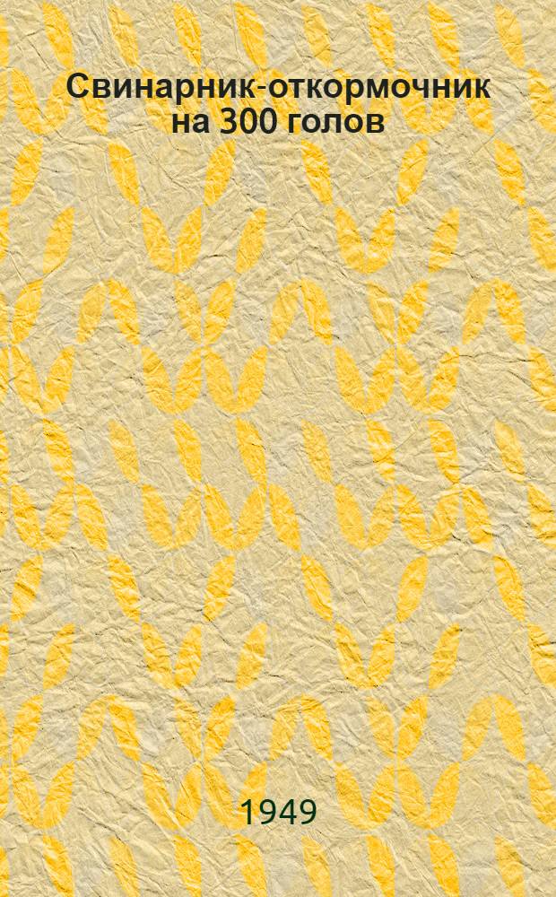 Свинарник-откормочник на 300 голов : (Стены каркасные) : Переизд. проекта 1945 г.