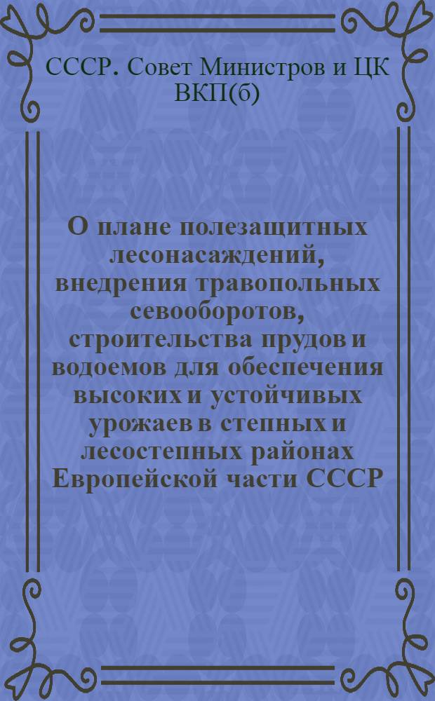 О плане полезащитных лесонасаждений, внедрения травопольных севооборотов, строительства прудов и водоемов для обеспечения высоких и устойчивых урожаев в степных и лесостепных районах Европейской части СССР : Постановление Совета министров СССР и ЦК ВКП (б)