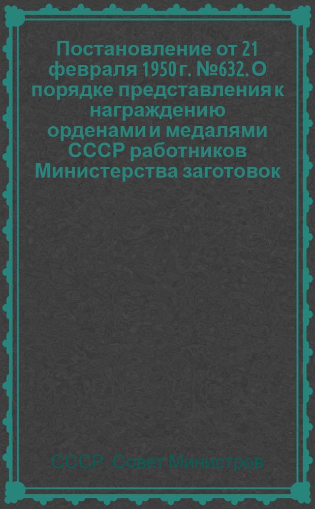 Постановление от 21 февраля 1950 г. № 632. О порядке представления к награждению орденами и медалями СССР работников Министерства заготовок, Центросоюза, партийных и советских работников за успешное выполнение планов заготовок и переработки сельскохозяйственных продуктов