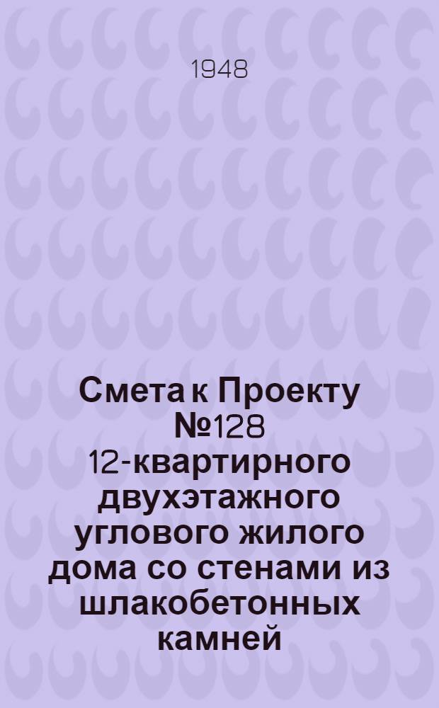 Смета к Проекту № 128 12-квартирного двухэтажного углового жилого дома со стенами из шлакобетонных камней : Сост. Гос. архитектурными мастерскими