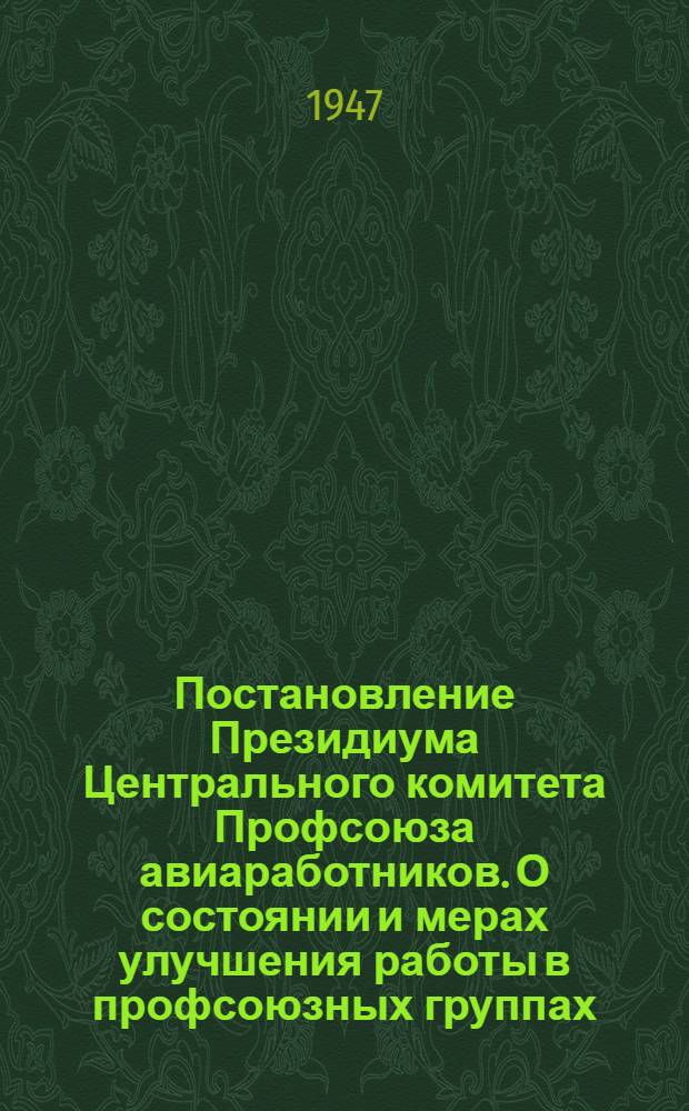 Постановление Президиума Центрального комитета Профсоюза авиаработников. О состоянии и мерах улучшения работы в профсоюзных группах : (Принято 7-го февр. 1947 г. по докладам мест. ком-тов ГК НИИ ВВС ВС и Быков. аэропорта)