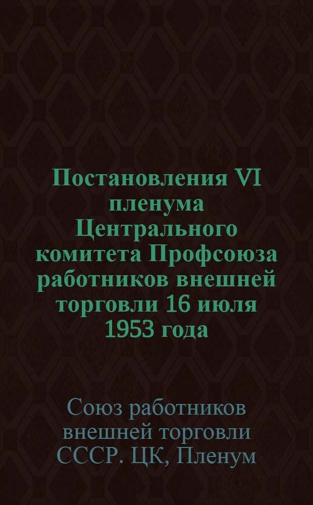 Постановления VI пленума Центрального комитета Профсоюза работников внешней торговли 16 июля 1953 года. [О постановлении пленума Центрального Комитета Коммунистической партии Советского Союза "О преступных антипартийных и антигосударственных действиях Берия". О состоянии и мерах улучшения работы профсоюзных организаций по государственному социальному страхованию