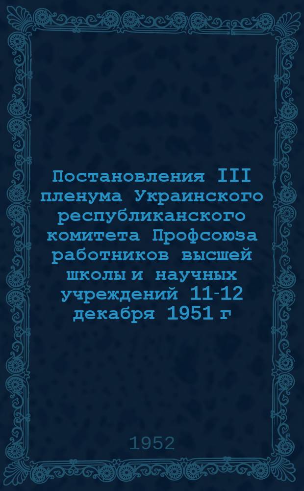 Постановления III пленума Украинского республиканского комитета Профсоюза работников высшей школы и научных учреждений 11-12 декабря 1951 г. [Об итогах социалистического соревнования высших учебных заведений УССР по подготовке к 1951/52 учебному году и задачах в текущем учебном году. О политико-воспитательной и культурно-массовой работе среди студентов в вузах Харьковской области]