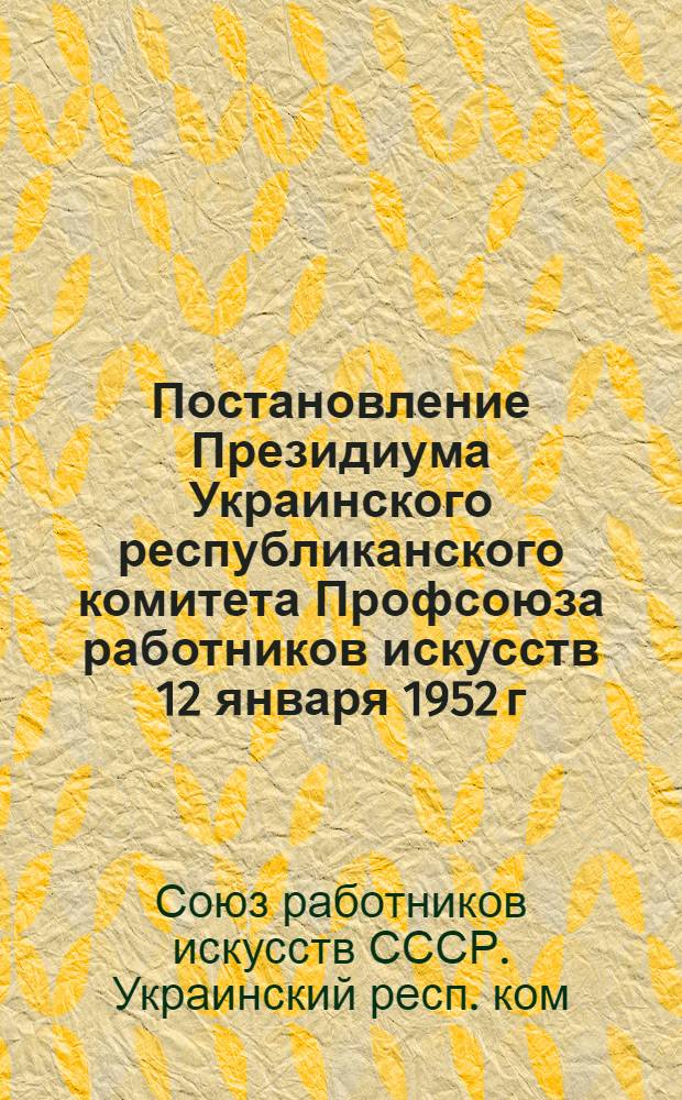 Постановление Президиума Украинского республиканского комитета Профсоюза работников искусств 12 января 1952 г. [О мерах по устранению недостатков и улучшению политико-воспитательной и культурно-массовой работы профсоюзных организаций работников искусств]