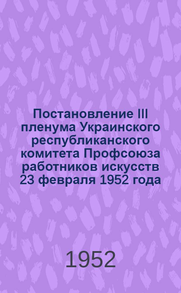 Постановление III пленума Украинского республиканского комитета Профсоюза работников искусств 23 февраля 1952 года. [О выполнении решений IV Республиканской конференции Профсоюза работников искусств]