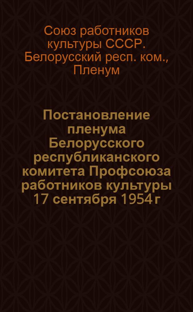 Постановление пленума Белорусского республиканского комитета Профсоюза работников культуры 17 сентября 1954 г. [О работе профсоюзных организаций культпросветучреждений Брестской области по выполнению постановлений сентябрьского Пленума ЦК КПСС]