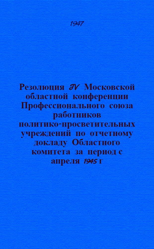Резолюция IV Московской областной конференции Профессионального союза работников политико-просветительных учреждений [по отчетному докладу Областного комитета за период с апреля 1945 г. по апрель 1947 г.] 18-19-го апреля 1947 г.