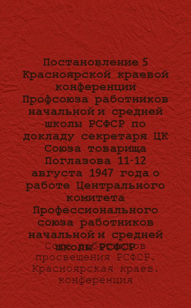 Постановление 5 Красноярской краевой конференции Профсоюза работников начальной и средней школы РСФСР по докладу секретаря ЦК Союза товарища Поглазова 11-12 августа 1947 года о работе Центрального комитета Профессионального союза работников начальной и средней школы РСФСР