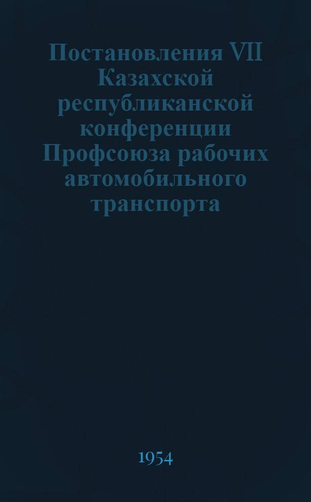 Постановления VII Казахской республиканской конференции Профсоюза рабочих автомобильного транспорта : По отчету респ. ком. профсоюза за период с 1-го янв. 1951 г. по 1 янв. 1954 г.