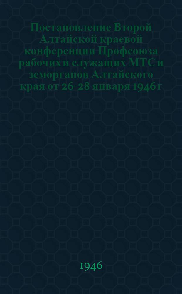 Постановление Второй Алтайской краевой конференции Профсоюза рабочих и служащих МТС и земорганов Алтайского края от 26-28 января 1946 г. : По отчету о работе Крайкома Профсоюза рабочих и служащих МТС и земорганов за 1945 год