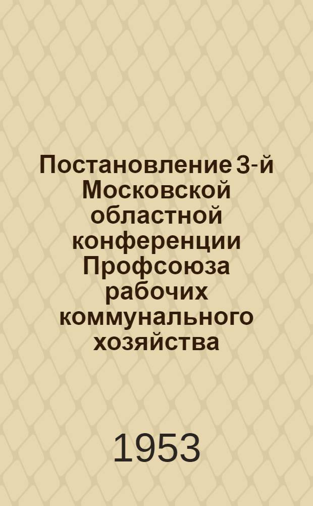 Постановление 3-й Московской областной конференции Профсоюза рабочих коммунального хозяйства : По отчету о работе обл. ком. профсоюза : Принято 22 апр. 1953 г