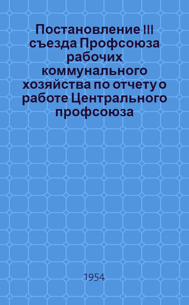Постановление III съезда Профсоюза рабочих коммунального хозяйства по отчету о работе Центрального профсоюза : Принято съездом 14 апреля 1954 г