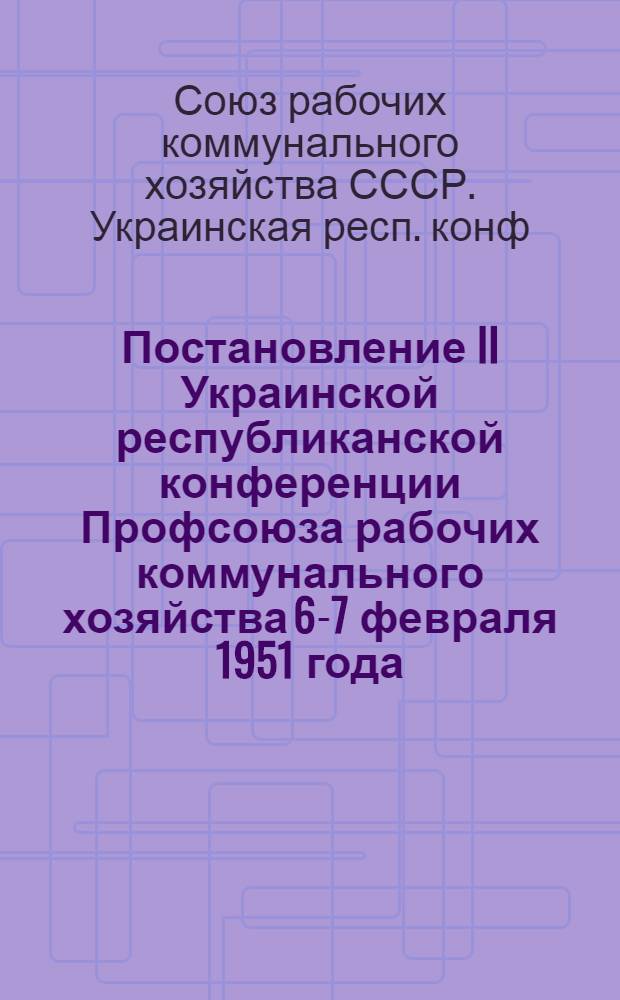 Постановление II Украинской республиканской конференции Профсоюза рабочих коммунального хозяйства 6-7 февраля 1951 года : По отчету о работе Респ. ком. Профсоюза за 1949-1950 гг.