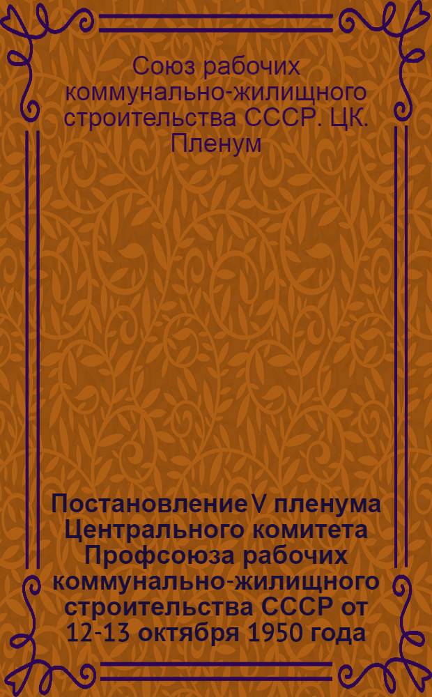 Постановление V пленума Центрального комитета Профсоюза рабочих коммунально-жилищного строительства СССР от 12-13 октября 1950 года. [О ходе выполнения постановления Совета министров СССР от 9 мая 1950 года "О снижении стоимости строительства". О состоянии культурно-массовой работы среди строителей и мерах ее улучшения]