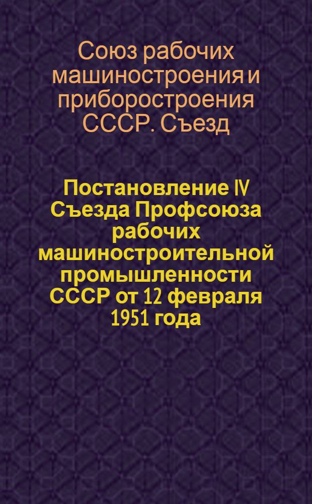 Постановление IV Съезда Профсоюза рабочих машиностроительной промышленности СССР от 12 февраля 1951 года : По отчетному докладу Центрального комитета Профсоюза за период январь 1949 г. - январь 1951 г