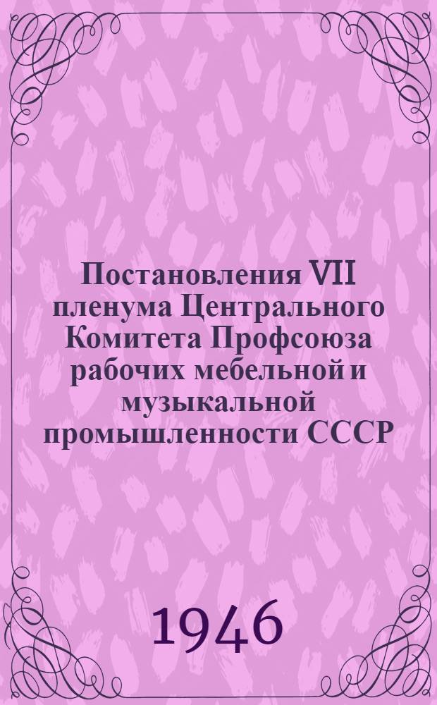 Постановления VII пленума Центрального Комитета Профсоюза рабочих мебельной и музыкальной промышленности СССР. 17-19-го апреля 1946 г.