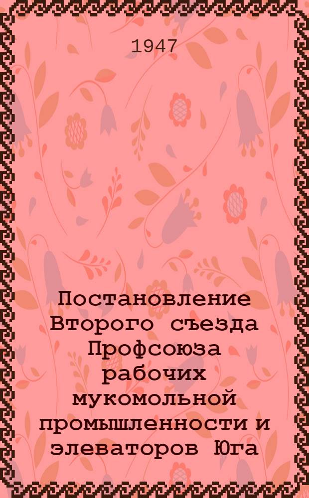 Постановление Второго съезда Профсоюза рабочих мукомольной промышленности и элеваторов Юга. [15-18-е июля 1947 гг. : По отчету ЦК Профсоюза за период с апреля 1939 года по июль 1947 года