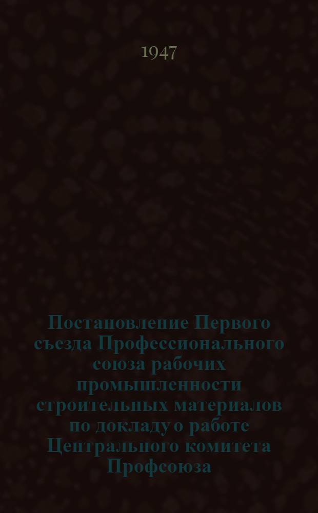Постановление Первого съезда Профессионального союза рабочих промышленности строительных материалов по докладу о работе Центрального комитета Профсоюза. 18-21-е ноября 1947 г.