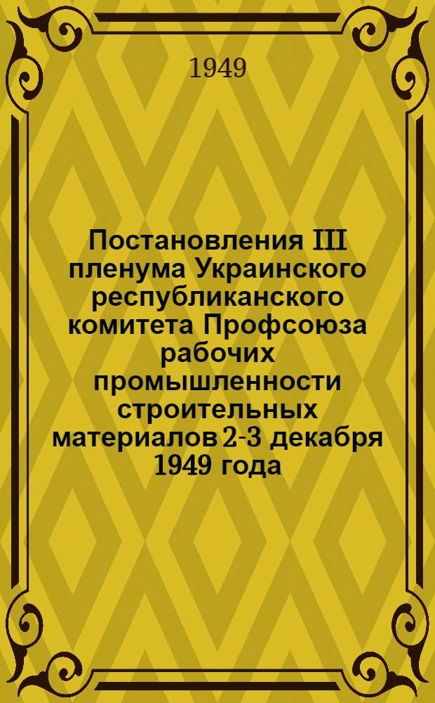 Постановления III пленума Украинского республиканского комитета Профсоюза рабочих промышленности строительных материалов 2-3 декабря 1949 года. [О состоянии социалистического соревнования на предприятиях за выпуск продукции отличного качества. О состоянии и мерах по улучшению организационно-массовой работы по вовлечению рабочих и служащих в члены Профсоюза и сбору членских профсоюзных взносов]