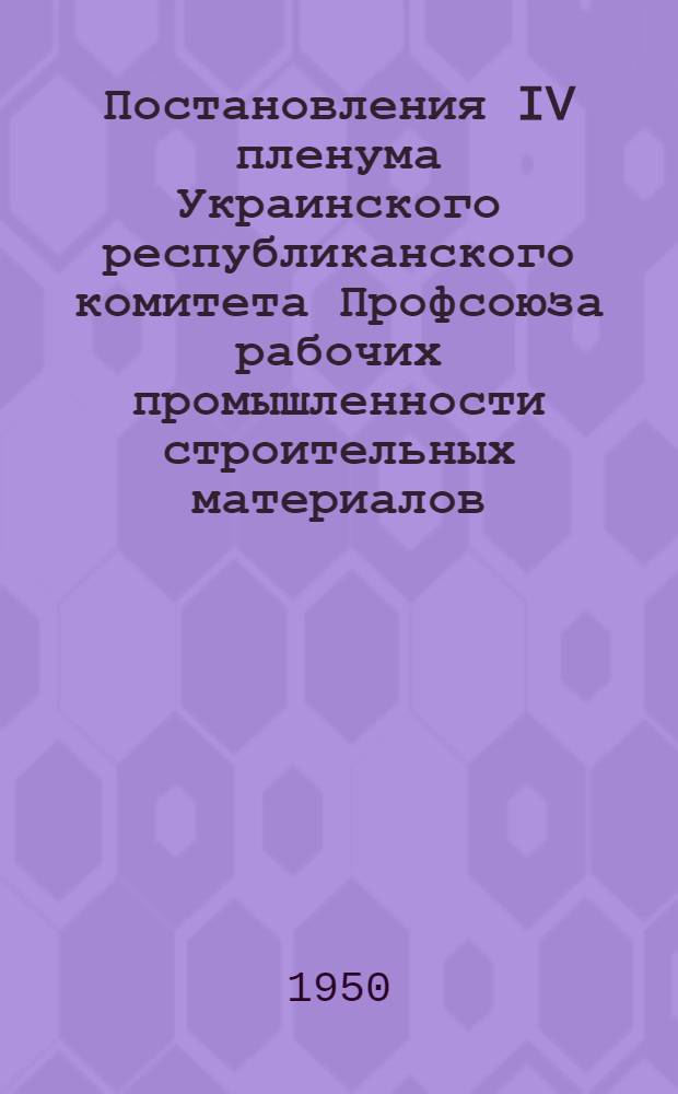 Постановления IV пленума Украинского республиканского комитета Профсоюза рабочих промышленности строительных материалов. 4-5 апреля 1950 г.