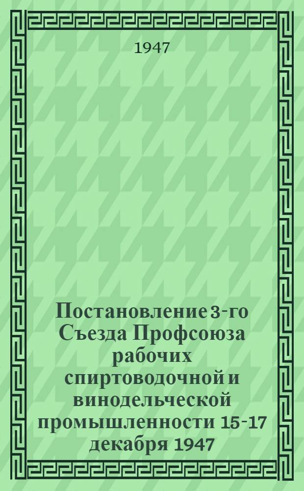Постановление 3-го Съезда Профсоюза рабочих спиртоводочной и винодельческой промышленности 15-17 декабря 1947 : По отчетному докладу о работе Центрального комитета Профсоюза