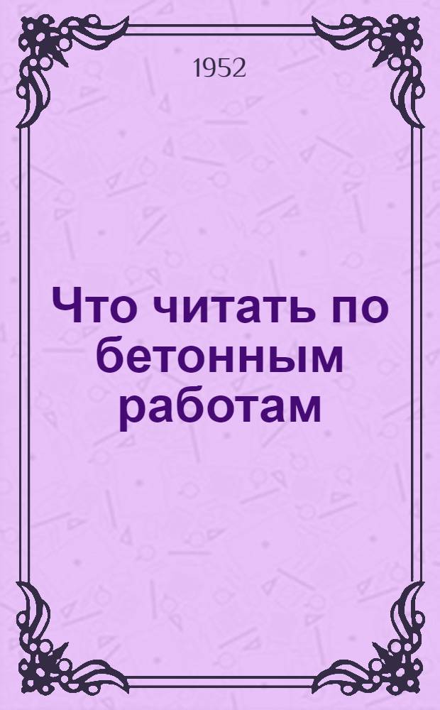 Что читать по бетонным работам : (Краткий указатель литературы в помощь бетонщику гидротехн. строительства)