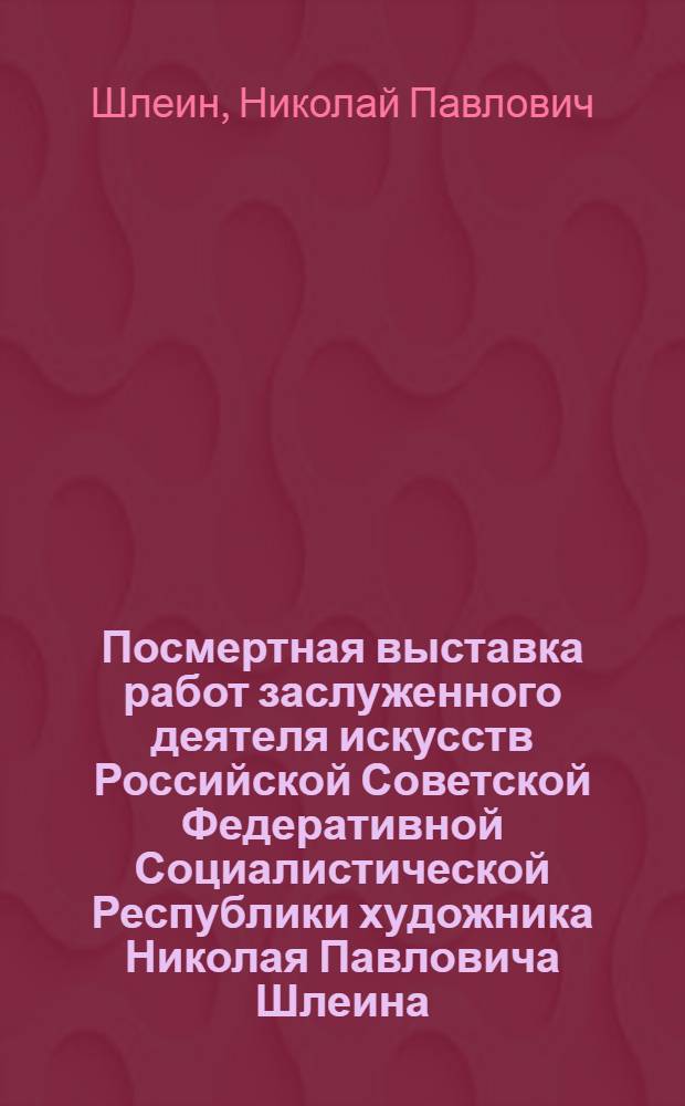 Посмертная выставка работ заслуженного деятеля искусств Российской Советской Федеративной Социалистической Республики художника Николая Павловича Шлеина : Каталог