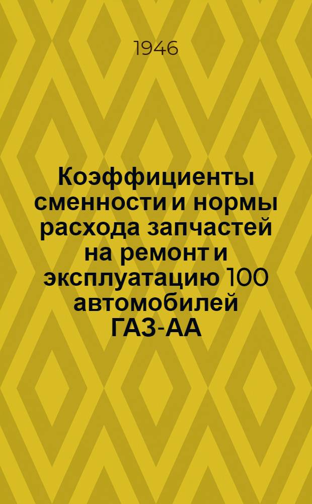 Коэффициенты сменности и нормы расхода запчастей на ремонт и эксплуатацию 100 автомобилей ГАЗ-АА (временные) : Утв. 17/X 1945 г