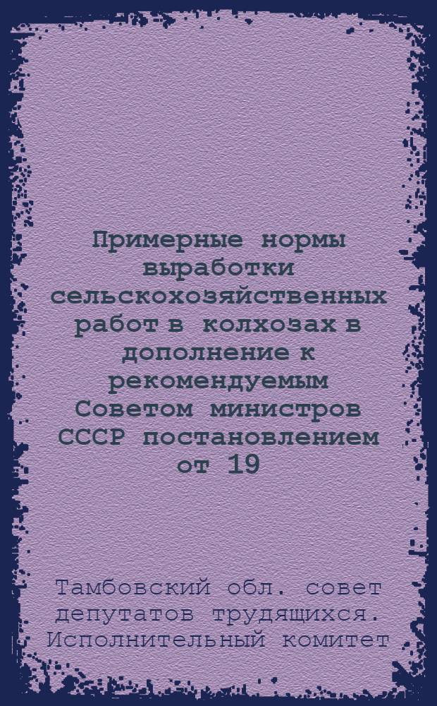Примерные нормы выработки сельскохозяйственных работ в колхозах в дополнение к рекомендуемым Советом министров СССР постановлением от 19/IV-48 г. : Утв. Испол. ком. Тамб. совета депутатов трудящихся 15/XII 1948 г.