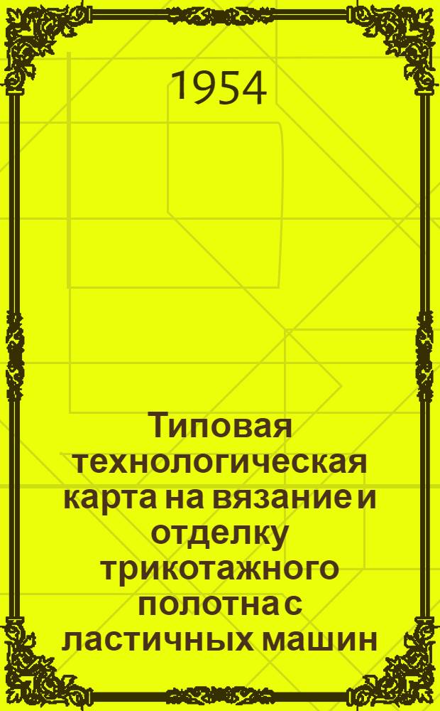 Типовая технологическая карта на вязание и отделку трикотажного полотна с ластичных машин : Утв. 1/ХII 1953 г