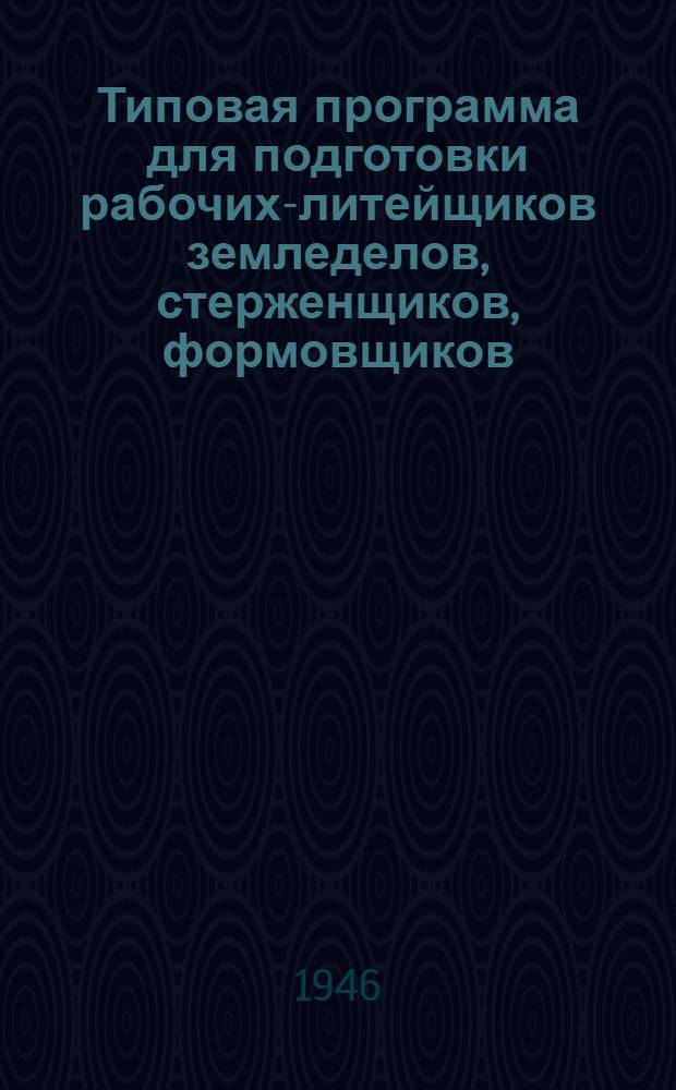 Типовая программа для подготовки рабочих-литейщиков [земледелов, стерженщиков, формовщиков, вагранщиков и заливщиков : Утв. 15/VI-1946 г.