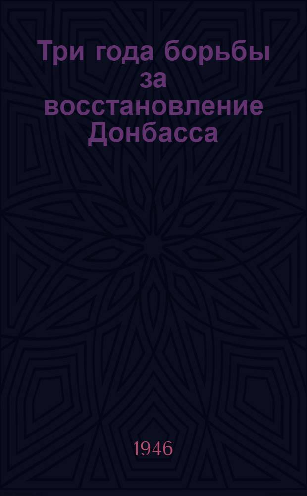 Три года борьбы за восстановление Донбасса : Материал для докладов и бесед к 3-ей годовщине освобождения Донбасса от нем.-фашист. захватчиков