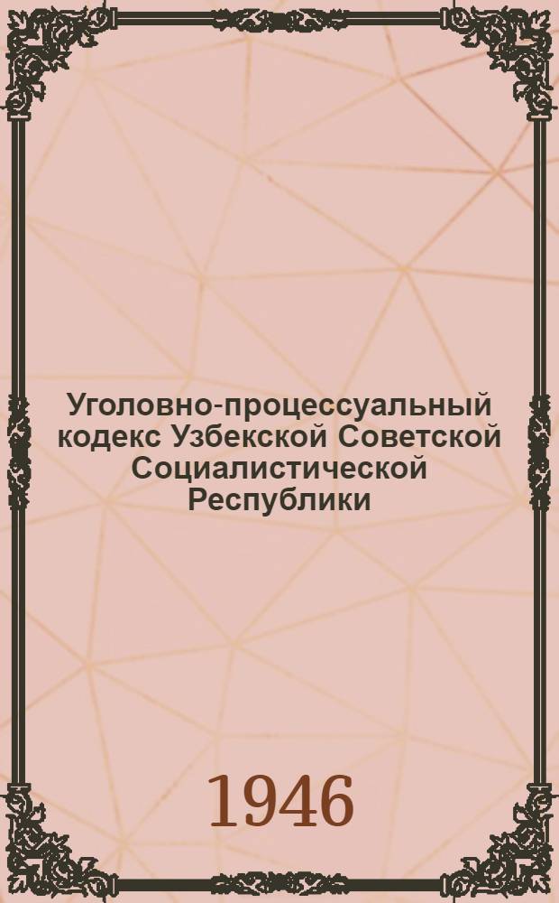 Уголовно-процессуальный кодекс Узбекской Советской Социалистической Республики : По состоянию на 1-е янв. 1946 г