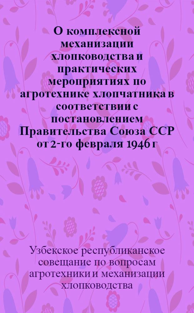 О комплексной механизации хлопководства и практических мероприятиях по агротехнике хлопчатника в соответствии с постановлением Правительства Союза ССР от 2-го февраля 1946 г. о восстановлении и дальнейшем развитии хлопководства в Узбекской ССР : Постановление 2-го Респ. совещания по вопросам агротехники и механизации хлопководства