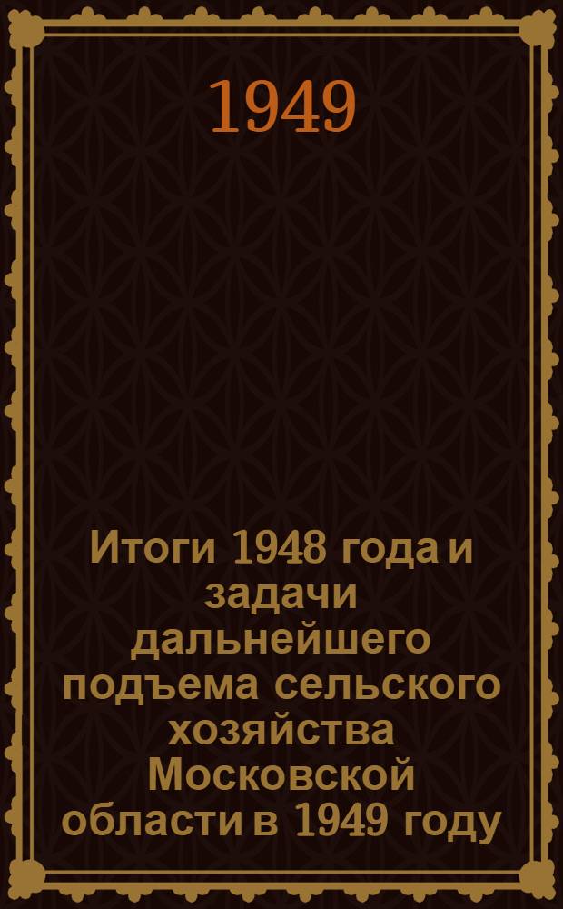 Итоги 1948 года и задачи дальнейшего подъема сельского хозяйства Московской области в 1949 году : Доклад на Совещании передовиков сельского хозяйства Моск. обл. 7-8-го апр. 1949 г